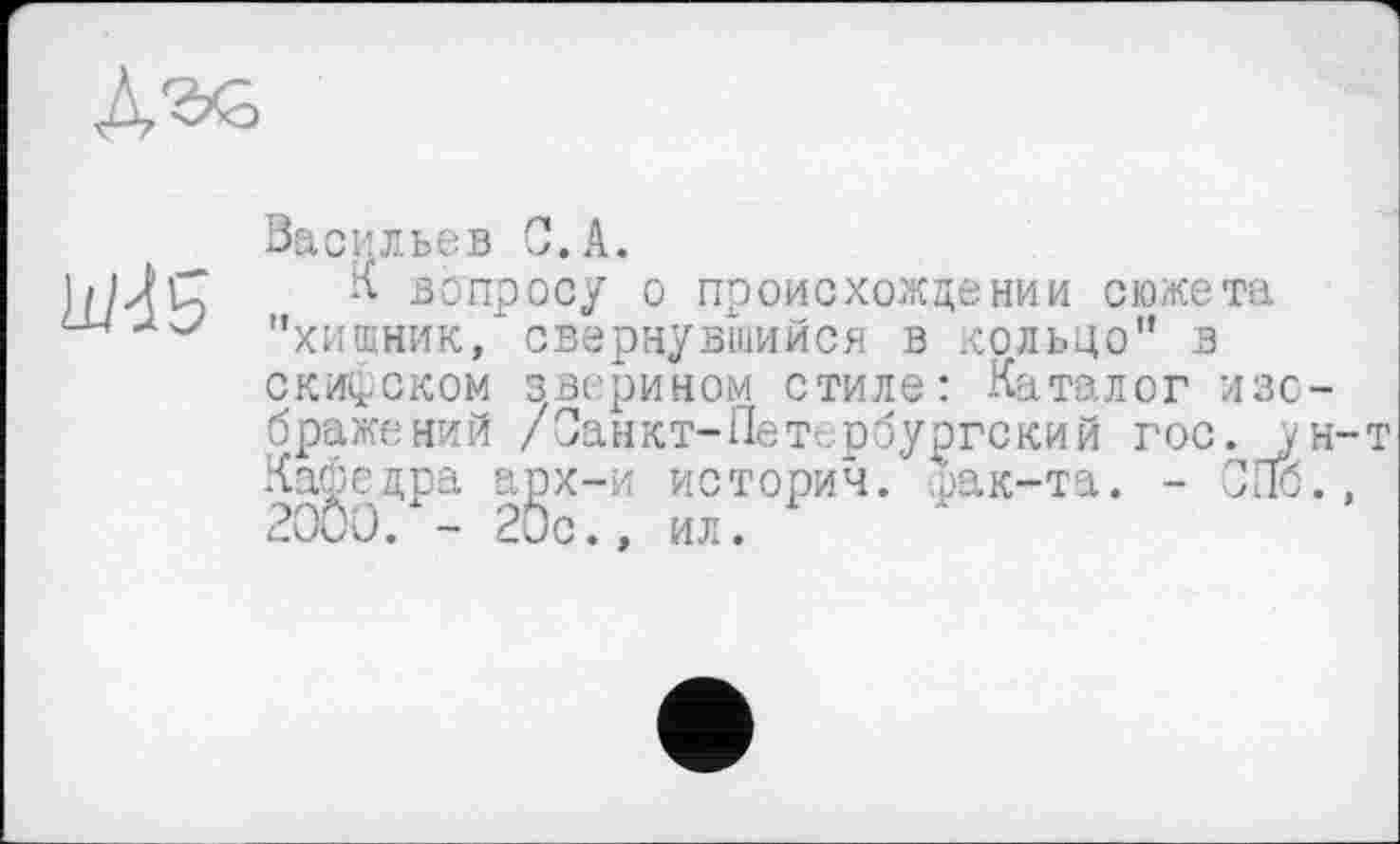 ﻿was
Васильев С.A.
К вопросу о происхождении сюжета "хищник," свернувшийся в кольцо" в скифском зверином стиле: Каталог изо бражений /Санкт-Петербургский гос. j Кафедра арх-и истории, фак-та. - СПб 2000. - 20с., ил.